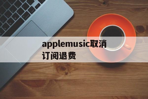 applemusic取消订阅退费(applemusic取消订阅会退款吗)